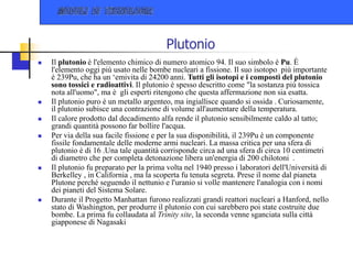 Plutonio
 Il plutonio è l'elemento chimico di numero atomico 94. Il suo simbolo è Pu. È
l'elemento oggi più usato nelle bombe nucleari a fissione. Il suo isotopo più importante
è 239Pu, che ha un ‘emivita di 24200 anni. Tutti gli isotopi e i composti del plutonio
sono tossici e radioattivi. Il plutonio è spesso descritto come "la sostanza più tossica
nota all'uomo", ma è gli esperti ritengono che questa affermazione non sia esatta.
 Il plutonio puro è un metallo argenteo, ma ingiallisce quando si ossida . Curiosamente,
il plutonio subisce una contrazione di volume all'aumentare della temperatura.
 Il calore prodotto dal decadimento alfa rende il plutonio sensibilmente caldo al tatto;
grandi quantità possono far bollire l'acqua.
 Per via della sua facile fissione e per la sua disponibilità, il 239Pu è un componente
fissile fondamentale delle moderne armi nucleari. La massa critica per una sfera di
plutonio è di 16 .Una tale quantità corrisponde circa ad una sfera di circa 10 centimetri
di diametro che per completa detonazione libera un'energia di 200 chilotoni .
 Il plutonio fu preparato per la prima volta nel 1940 presso i laboratori dell'Università di
Berkelley , in California , ma la scoperta fu tenuta segreta. Prese il nome dal pianeta
Plutone perché seguendo il nettunio e l'uranio si volle mantenere l'analogia con i nomi
dei pianeti del Sistema Solare.
 Durante il Progetto Manhattan furono realizzati grandi reattori nucleari a Hanford, nello
stato di Washington, per produrre il plutonio con cui sarebbero poi state costruite due
bombe. La prima fu collaudata al Trinity site, la seconda venne sganciata sulla città
giapponese di Nagasaki
 