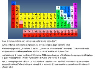 Qual è l’unica lettera non compresa nella tavola periodica?
L’unica lettera a non essere compresa nella tavola periodica degli elementi è la J
A fare compagnia alla J, c’è anche la lettera Q, anche se, recentemente, l’elemento 114 fu denominato
temporaneamente Ununquadium e ad esso era stato associato il simbolo Uuq.
La situazione è di nuovo cambiata il 30 maggio 2012, quando venne ufficializzato il nuovo nome: Fleovium,
al quale fu assegnato il simbolo Fl, lasciando di nuovo una coppia di escluse.
Non ci sono spiegazioni “ufficiali”, si può supporre che sia a causa del fatto che la J sia la quarta lettera
meno utilizzata nell’alfabeto inglese (dopo Z, X e, appunto, Q), ma sopratutto, non viene utilizzata negli
alfabeti latini.
 