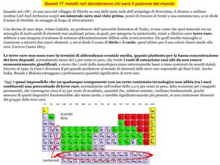 Questi 17 metalli rari decideranno chi sarà il padrone del mondo
Quando nel 1787 , in una cava del villaggio di Ytterby su una delle tante isole dell’arcipelago di Stoccolma, il chimico e militare
svedese Carl Axel Arrhenius scoprì un minerale nero mai visto prima, pensò di trovarsi di fronte a una sostanza rara, a cui diede
il nome di itterbite, in omaggio al luogo di ritrovamento.
Una decina di anni dopo, Johan Gadolin, un professore dell’università finlandese di Turku, si rese conto che quel minerale era un
miscuglio di tanti ossidi di elementi mai analizzati prima, ai quali, per spiegarne la misteriosità, iniziò a riferirsi come terre rare,
sebbene a sua insaputa si trattasse di sostanze abbondantemente diffuse sulla crosta terrestre. Da quell’insolito miscuglio si
riuscirono a estrarre due nuovi elementi, a cui si diede il nome di ittrio e di cerio, quest’ultimo per il suo colore chiaro simile alla
cera. Correva l’anno 1803.
Le terre rare non sono rare in termini di abbondanza crostale media, quanto piuttosto per la bassa concentrazione
dei loro depositi, normalmente meno del 5 per cento in peso, che rende i costi di estrazione così alti da non essere
economicamente giustificati, a meno che i costi della manodopera siano estremamente bassi o siano sostenuti da sussidi statali.
Intorno al 1990, la Cina è diventata il più grande produttore al mondo di elementi delle terre rare superando gli Stati Uniti. Anche
India, Brasile e Malesia estraggono e perfezionano quantità significative di terre rare.
Oggi è quasi impossibile che un qualunque componente con un certo contenuto tecnologico non abbia tra i suoi
costituenti una percentuale di terre rare, normalmente nell’ordine dello 0,1-5 per cento in peso, fatta eccezione per i magneti
permanenti, che contengono circa il 25 per cento di neodimio, quantità che, sebbene minime, risultano fondamentali, poiché
nessuno di questi dispositivi funzionerebbe allo stesso modo, o sarebbe significativamente più pesante, se non contenesse elementi
del gruppo delle terre rare.
 