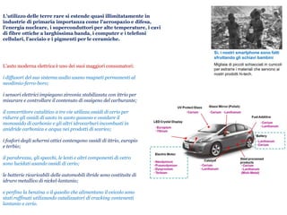 L’utilizzo delle terre rare si estende quasi illimitatamente in
industrie di primaria importanza come l’aerospazio e difesa,
l’energia nucleare, i superconduttori per alte temperature, i cavi
di fibre ottiche a larghissima banda, i computer e i telefoni
cellulari, l’acciaio e i pigmenti per le ceramiche.
L’auto moderna elettrica è uno dei suoi maggiori consumatori:
i diffusori del suo sistema audio usano magneti permanenti al
neodimio-ferro-boro;
i sensori elettrici impiegano zirconia stabilizzata con ittrio per
misurare e controllare il contenuto di ossigeno del carburante;
il convertitore catalitico a tre vie utilizza ossidi di cerio per
ridurre gli ossidi di azoto in azoto gassoso e ossidare il
monossido di carbonio e gli altri idrocarburi incombusti in
anidride carbonica e acqua nei prodotti di scarico;
i fosfori degli schermi ottici contengono ossidi di ittrio, europio
e terbio;
il parabrezza, gli specchi, le lenti e altri componenti di vetro
sono lucidati usando ossidi di cerio;
le batterie ricaricabili delle automobili ibride sono costituite di
idruro metallico di nickel-lantanio;
e perfino la benzina o il gasolio che alimentano il veicolo sono
stati raffinati utilizzando catalizzatori di cracking contenenti
lantanio e cerio.
Migliaia di piccoli schiacciati in cunicoli
per estrarre i materiali che servono ai
nostri prodotti hi-tech.
Sì, i nostri smartphone sono fatti
sfruttando gli schiavi bambini
 