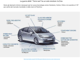 La guerra delle “ Terre rare” ha un solo vincitore: la Cina
Sono gli elementi chimici necessari per le nuove tecnologie come il lantanio, l’olmio, l’ittrio o lo scandio e l’ 87
per cento del mercato mondiale è nelle mani di Pechino.
https://www.ildubbio.news/2019/07/09/la-guerra-delle-terre-rare-ha-un-solo-vincitore-la-cina/
 