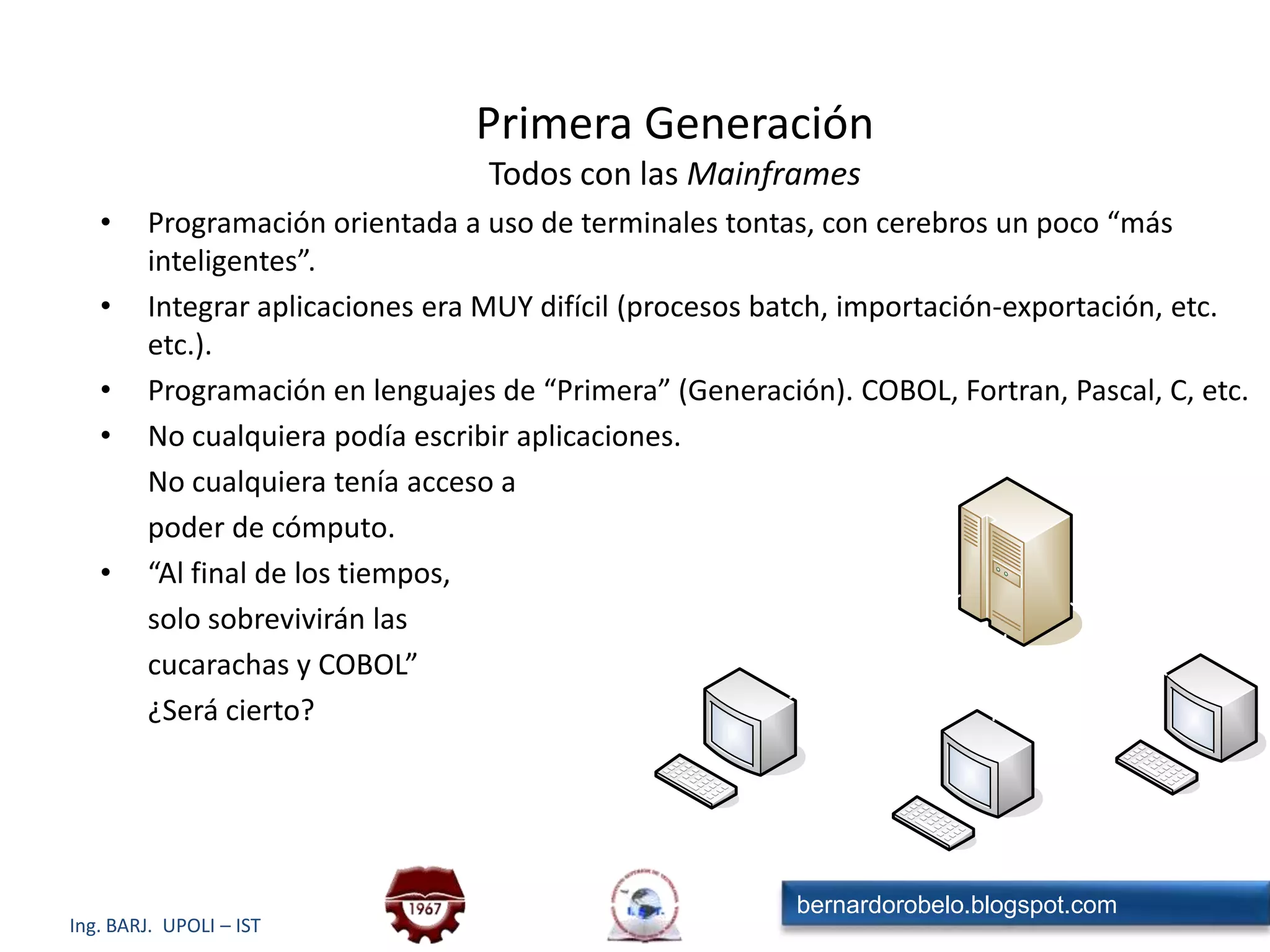Primera GeneraciónTodos con las MainframesProgramación orientada a uso de terminales tontas, con cerebros un poco “más inteligentes”.Integrar aplicaciones era MUY difícil (procesos batch, importación-exportación, etc. etc.).Programación en lenguajes de “Primera” (Generación). COBOL, Fortran, Pascal, C, etc.No cualquiera podía escribir aplicaciones.	No cualquiera tenía acceso a	poder de cómputo.“Al final de los tiempos,	solo sobrevivirán las	cucarachas y COBOL”	¿Será cierto?