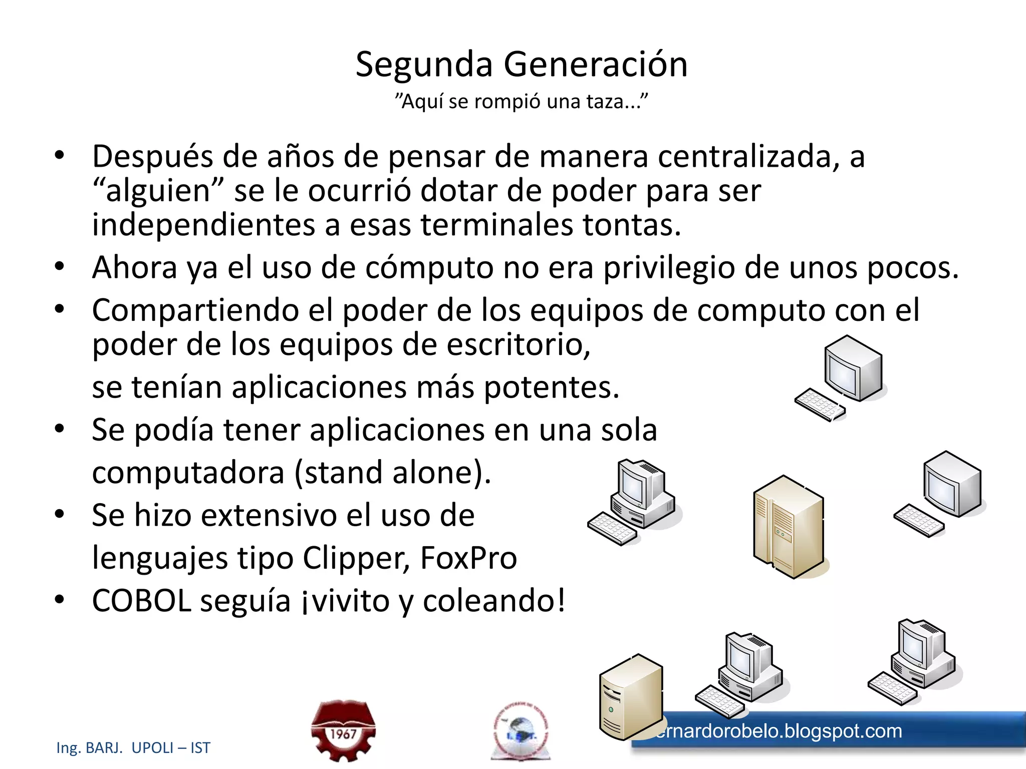 Segunda Generación”Aquí se rompió una taza...”Después de años de pensar de manera centralizada, a “alguien” se le ocurrió dotar de poder para ser independientes a esas terminales tontas.Ahora ya el uso de cómputo no era privilegio de unos pocos.Compartiendo el poder de los equipos de computo con el poder de los equipos de escritorio,	se tenían aplicaciones más potentes.Se podía tener aplicaciones en una sola	computadora (stand alone).Se hizo extensivo el uso de	lenguajes tipo Clipper, FoxProCOBOL seguía ¡vivito y coleando!