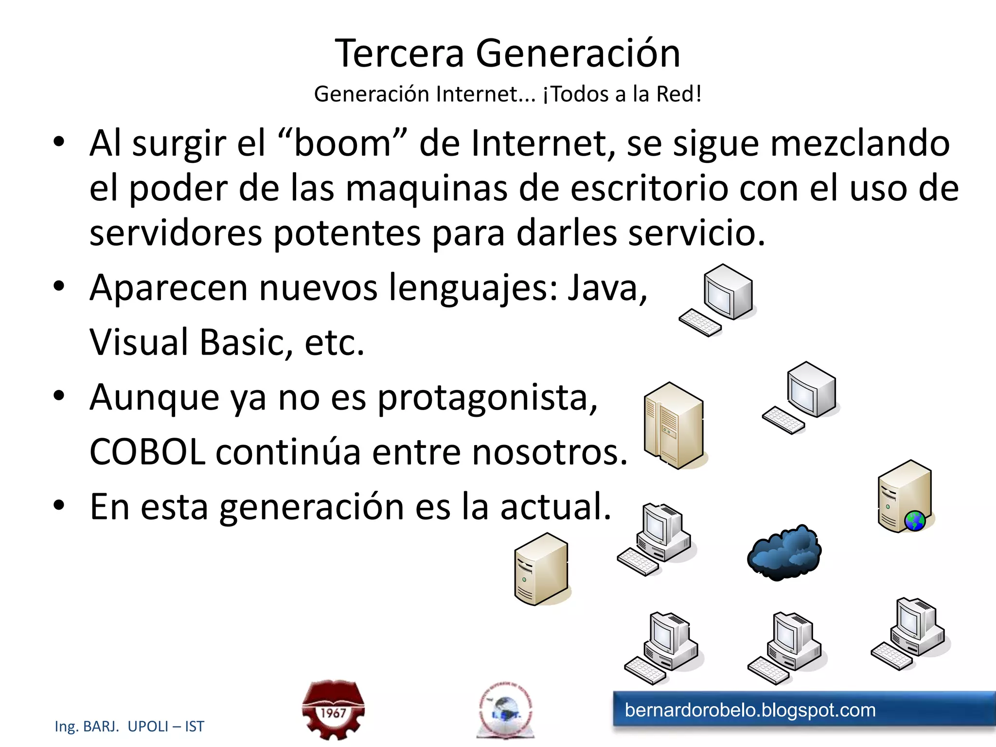 Tercera GeneraciónGeneración Internet... ¡Todos a la Red!Al surgir el “boom” de Internet, se sigue mezclando el poder de las maquinas de escritorio con el uso de servidores potentes para darles servicio.Aparecen nuevos lenguajes: Java, 	Visual Basic, etc.Aunque ya no es protagonista,	COBOL continúa entre nosotros.En esta generación es la actual.