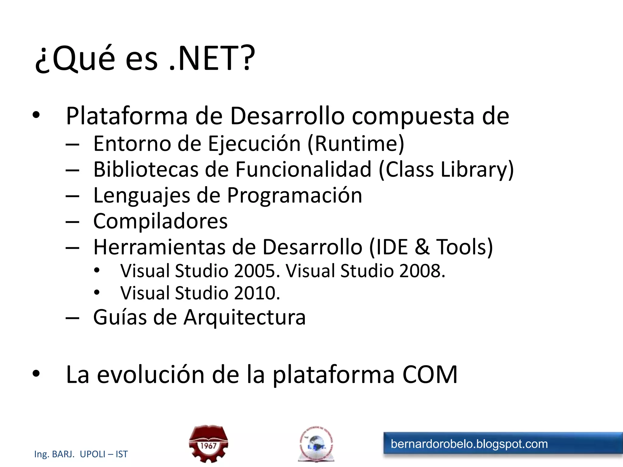 ¿Qué es .NET?Plataforma de Desarrollo compuesta deEntorno de Ejecución (Runtime)Bibliotecas de Funcionalidad (Class Library)Lenguajes de ProgramaciónCompiladoresHerramientas de Desarrollo (IDE & Tools)Visual Studio 2005. Visual Studio 2008.Visual Studio 2010.Guías de ArquitecturaLa evolución de la plataforma COM