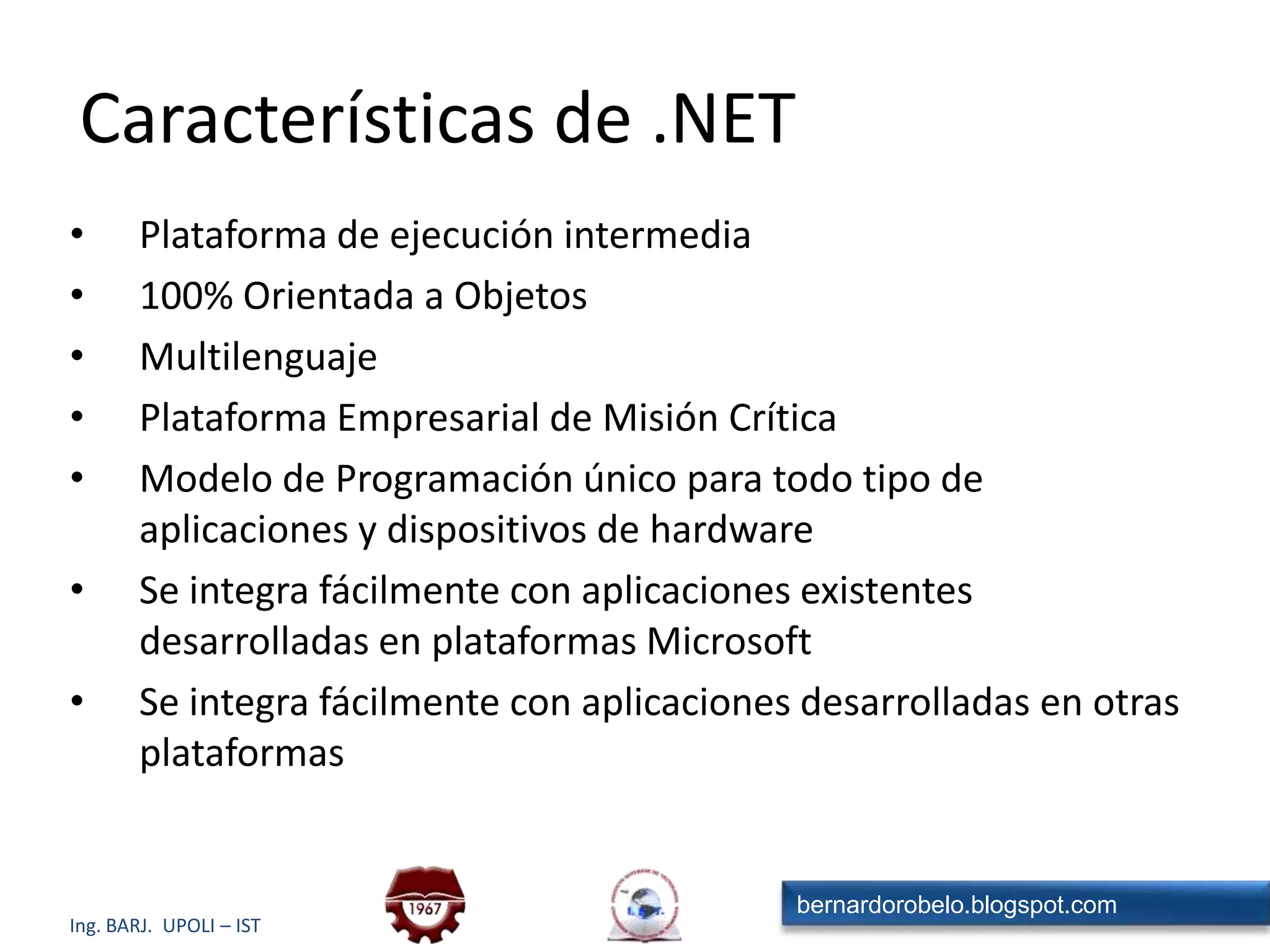Características de .NETPlataforma de ejecución intermedia100% Orientada a ObjetosMultilenguajePlataforma Empresarial de Misión CríticaModelo de Programación único para todo tipo de aplicaciones y dispositivos de hardwareSe integra fácilmente con aplicaciones existentes desarrolladas en plataformas MicrosoftSe integra fácilmente con aplicaciones desarrolladas en otras plataformas
