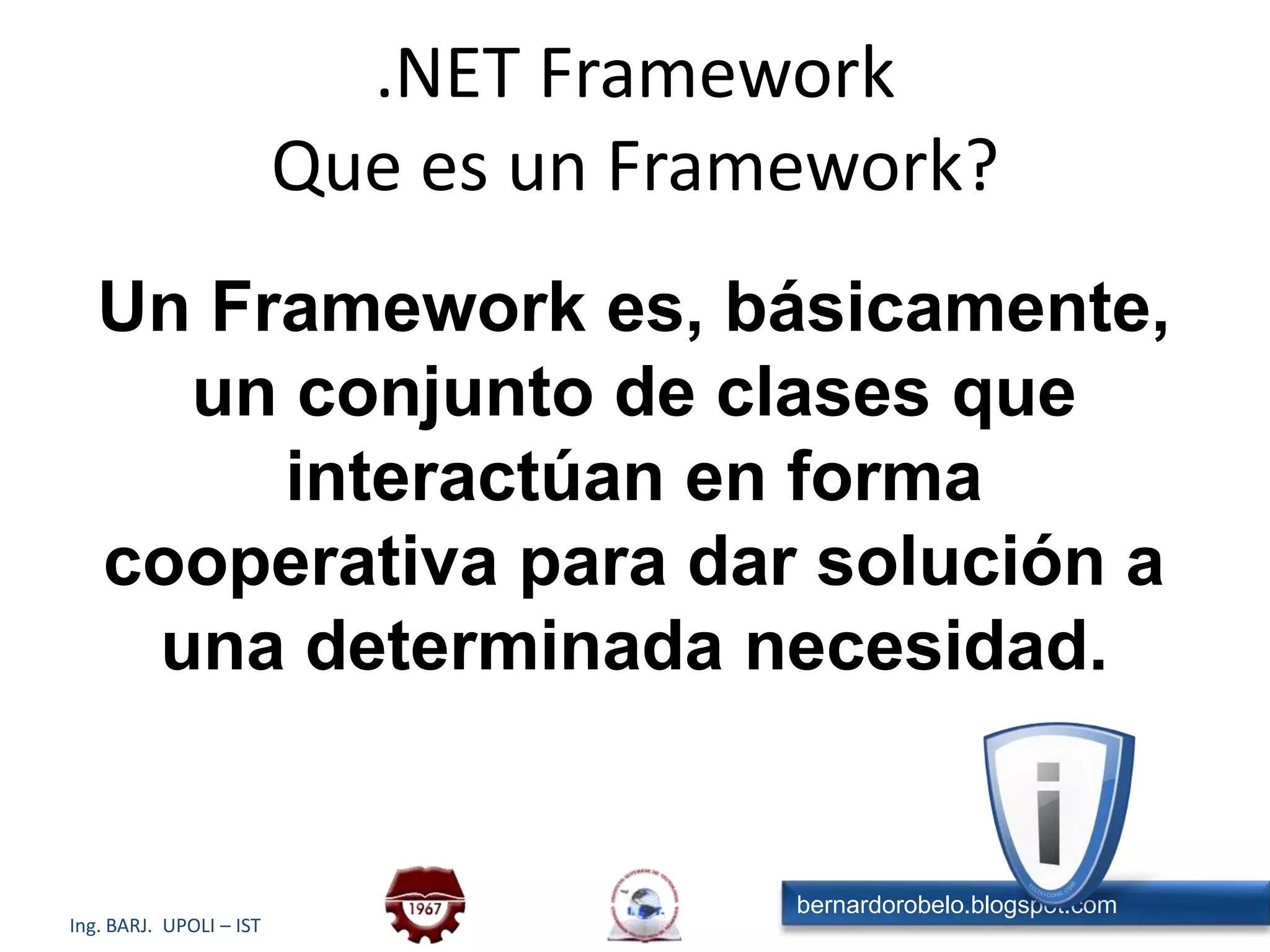 Un Framework es, básicamente, un conjunto de clases que interactúan en forma cooperativa para dar solución a una determinada necesidad. .NET FrameworkQue es un Framework?