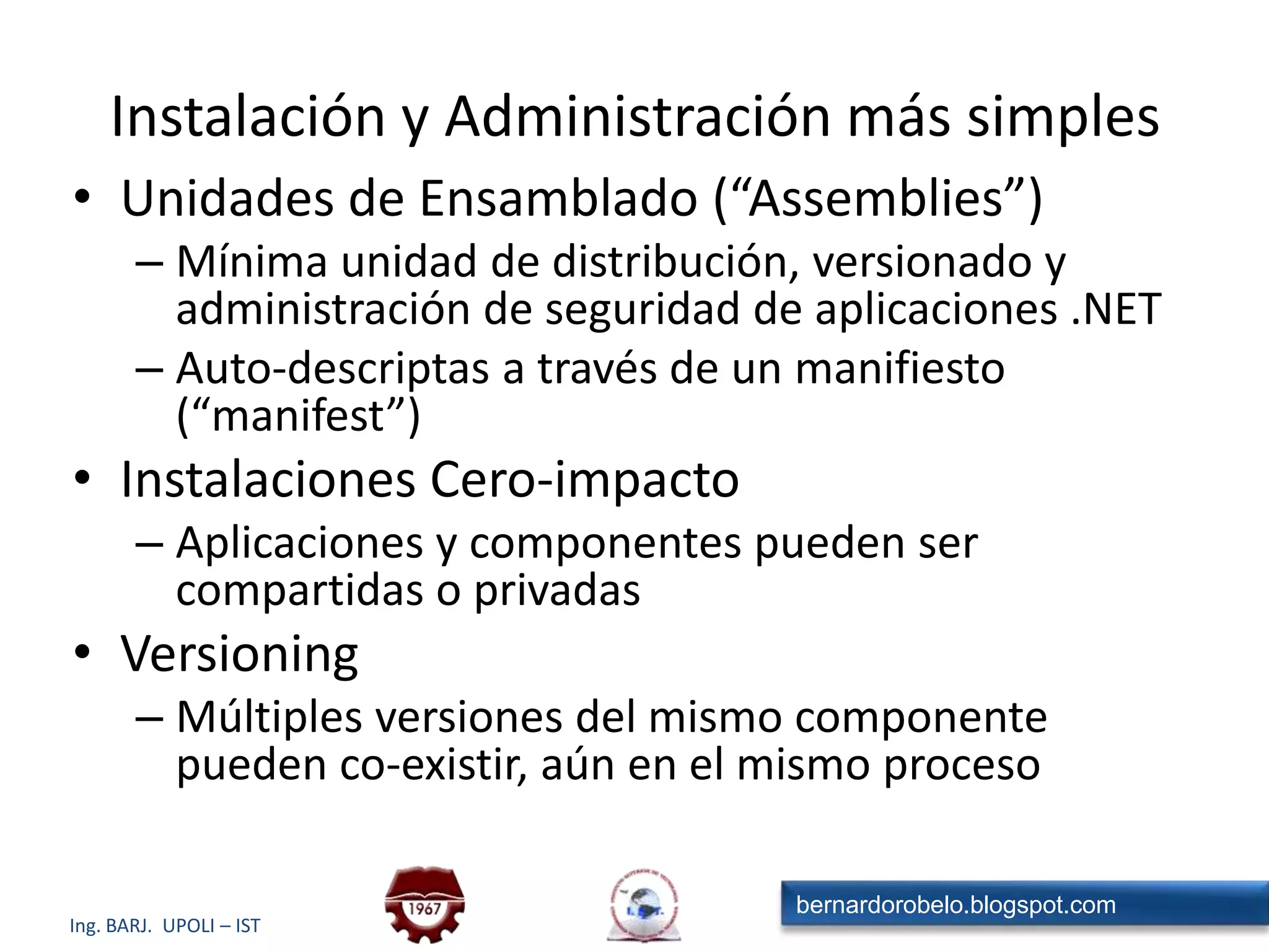 DesarrolloAssembly en la máquinadestinoInstalaciónAssemblyClass LoaderAssemblyLoaderCompiladorJITSeguridadGarbage Collector.exe Nativo+Tabla GC Code ManagerManejador ExcepcionesSoporte MultiThreadCOM InteropDebug EngineInstalaciónPolicy<?xml version="1.0" encoding="utf-8" ?><configuration>   <mscorlib>      <security>         <policy>            <PolicyLevel version="1">               <CodeGroup class="UnionCodeGroup"                          version="1"                          PermissionSetName="Nothing"                          Name="All_Code"                          Description="Code group grants no permissions and forms the root of the code group tree.">                  <IMembershipCondition class="AllMembershipCondition"                                        version="1"/>                  <CodeGroup class="UnionCodeGroup"                             version="1"                             PermissionSetName="FullTrust"EjecuciónModelo de Ejecución del CLR