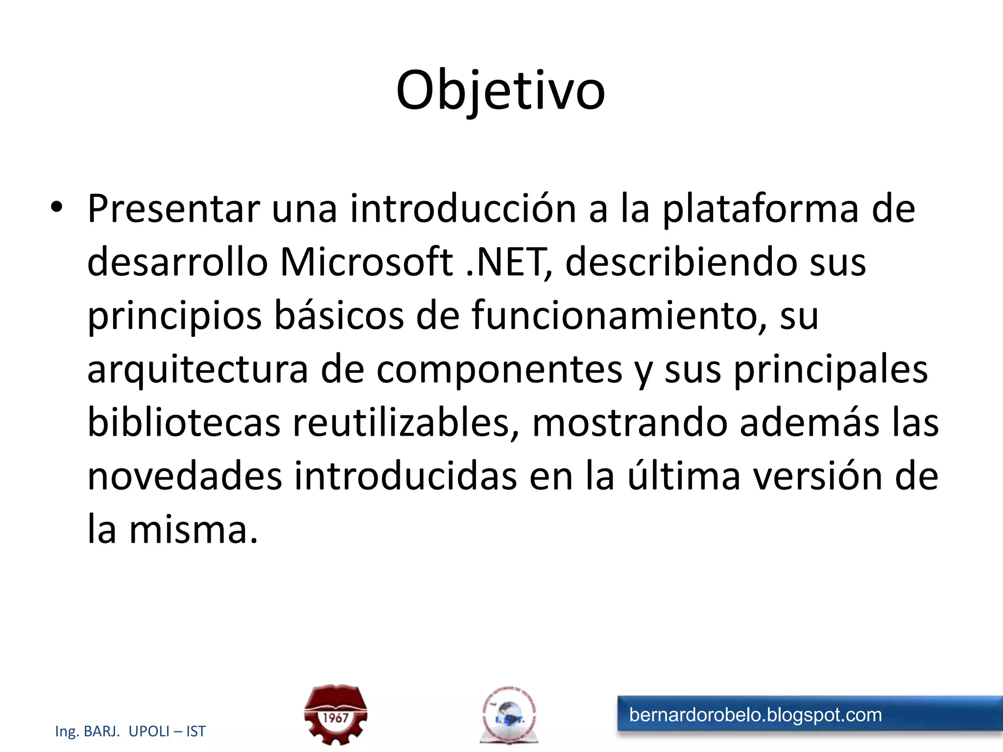 ObjetivoPresentar una introducción a la plataforma de desarrollo Microsoft .NET, describiendo sus principios básicos de funcionamiento, su arquitectura de componentes y sus principales bibliotecas reutilizables, mostrando además las novedades introducidas en la última versión de la misma.