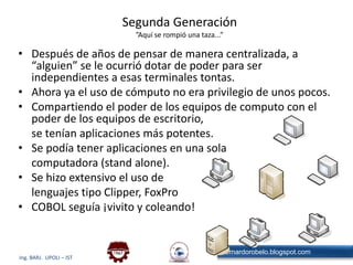 Segunda Generación”Aquí se rompió una taza...”Después de años de pensar de manera centralizada, a “alguien” se le ocurrió dotar de poder para ser independientes a esas terminales tontas.Ahora ya el uso de cómputo no era privilegio de unos pocos.Compartiendo el poder de los equipos de computo con el poder de los equipos de escritorio,	se tenían aplicaciones más potentes.Se podía tener aplicaciones en una sola	computadora (stand alone).Se hizo extensivo el uso de	lenguajes tipo Clipper, FoxProCOBOL seguía ¡vivito y coleando!