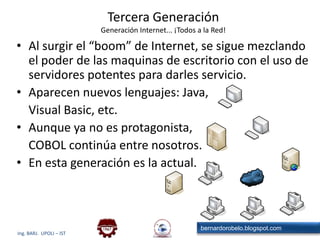 Tercera GeneraciónGeneración Internet... ¡Todos a la Red!Al surgir el “boom” de Internet, se sigue mezclando el poder de las maquinas de escritorio con el uso de servidores potentes para darles servicio.Aparecen nuevos lenguajes: Java, 	Visual Basic, etc.Aunque ya no es protagonista,	COBOL continúa entre nosotros.En esta generación es la actual.