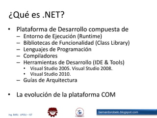 ¿Qué es .NET?Plataforma de Desarrollo compuesta deEntorno de Ejecución (Runtime)Bibliotecas de Funcionalidad (Class Library)Lenguajes de ProgramaciónCompiladoresHerramientas de Desarrollo (IDE & Tools)Visual Studio 2005. Visual Studio 2008.Visual Studio 2010.Guías de ArquitecturaLa evolución de la plataforma COM