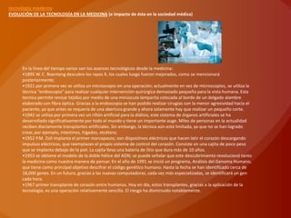 tecnología moderna
EVOLUCIÓN DE LA TECNOLOGÍA EN LA MEDICINA (e impacto de ésta en la sociedad médica)




      En la línea del tiempo varios son los avances tecnológicos desde la medicina:
      •1895 W. C. Roenteng descubre los rayos X, los cuales luego fueron mejorados, como se mencionará
      posteriormente;
      •1921 por primera vez se utiliza un microscopio en una operación; actualmente en vez de microscopios, se utiliza la
      técnica “endoscopia” para realizar cualquier intervención quirúrgica demasiado pequeña para la vista humana. Esta
      tecnica permite revisar tejidos por medio de una minúscula lamparita colocada al borde de un delgado alambre
      elaborado con fibra óptica. Gracias a la endoscopia se han podido realizar cirugías con la menor agresividad hacia el
      paciente, ya que antes se requería de una abertura grande y ahora solamente hay que realizar un pequeño corte.
      •1942 se utiliza por primera vez un riñón artificial para la diálisis; este sistema de órganos artificiales se ha
      desarrollado significativamente por todo el mundo y tiene un importante auge. Miles de personas en la actualidad
      reciben diariamente transplantes artificiales. Sin embargo, la técnica aún está limitada, ya que no se han logrado
      crear, por ejemplo, intestinos, hígados, etcétera;
      •1952 P.M. Zoll implanta el primer marcapasos; son dispositivos eléctricos que hacen latir el corazón descargando
      impulsos eléctricos, que reemplazan el propio sistema de control del corazón. Consiste en una cajita de poco peso
      que se implanta debajo de la piel. La cajita lleva una batería de litio que dura más de 10 años.
      •1953 se obtiene el modelo de la doble hélice del ADN; se puede señalar que este descubrimiento revolucionó tanto
      la medicina como nuestra manera de pensar. En el año de 1991 se inició un programa, Análisis del Genoma Humano,
      que tiene como principal objetivo descifrar el código genético humano. Hasta la fecha se han identificado cerca de
      18,000 genes. En un futuro, gracias a las nuevas computadoras, cada vez más especializadas, se identificará un gen
      cada hora.
      •1967 primer transplante de corazón entre humanos. Hoy en día, estos transplantes, gracias a la aplicación de la
      tecnología, es una operación relativamente sencilla. El riesgo ha disminuido notablemente.
 