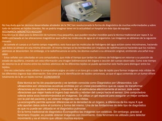 No hay duda que las técnicas desarrolladas alrededor de la TAC han revolucionado la forma de diagnóstico de muchas enfermedades y sobre
todo de lesiones en tejidos blandos. No se podría imaginar tener en la actualidad un hospital sin éste tipo de equipos.
RESONANCIA MAGNÉTICA NUCLEAR
Esta técnica es ideal para la detección de tumores muy pequeños, que pueden resultar invisibles para la técnica tradicional por rayos X. La
RMN está basada en las alteraciones magnéticas que sufren las moléculas de agua en el organismo. Las imágenes se obtienen de la siguiente
manera:
· Se somete el cuerpo a un fuerte campo magnético; esto hace que las moléculas de hidrógeno del agua actúen como microimanes, haciendo
que éstos se alineen en una misma dirección. Al mismo tiempo se les bombardea con impulsos de radiofrecuencia haciendo que los núcleos
atómicos se desorienten. Sin embargo, si la radiofrecuencia se corta, los átomos vuelven a su alineación original, emitiendo una señal muy
débil.
· Estas señales son colectadas en una computadora, que mide el tiempo que tardan los atómos de hidrógeno en retornar a su posición de
estado de equilibrio, creando con esta información una imagen bidimensional del órgano o sección del cuerpo observada. Como este tiempo
de retorno no es el mismo entre los núcleos atómicos de los diferentes tejidos se puede aprovechar este hecho para distinguir entre los
tejidos.
· Una vez colectadas estas señales la computadora asigna un color o un tono gris a cada tipo de tejido para formar imágenes más nítidas de
los diferentes órganos bajo observación. Esto sirve para la identificación de tejidos cancerosos, ya que el agua contenida en un tumor difiere
totalmente de la de un tejido normal. ECONOGRAFÍA

              Esta técnica se ha ido popularizando y es también conocida como Diagnóstico por Ultrasonidos. Los
              ultrasonidos son vibraciones acústicas emitidas por un cristal piezoeléctrico que es capaz de transformar
              vibraciones en impulsos eléctricos y viceversa. Así, al estimularse eléctricamente al sensor, éste emite
              vibraciones que viajan hasta el órgano bajo estudio y rebotan del cuerpo hacia el sensor. Una computadora
              colecta estos ecos transformándolos en imágenes. Se utiliza un gel especial para asegurar un mejor contacto
              con la piel del paciente y así obtener imágenes más nítidas.
              La econografía permite apreciar diferencias en la densidad de un órgano, a diferencia de los rayos X que
              sólo aportan datos sobre el contorno y forma del mismo. Una de las limitaciones de éste tipo de diagnóstico
              es que no puede ser utilizada en el diagnóstico pulmonar.
              En la forma tradicional de diagnóstico Econográfico las imágenes son estáticas. Sin embargo, gracias al
              fenómeno Doppler, es posible obtener imágenes con movimiento. Este fenómeno es utilizado para detectar
              movimiento y es el mismo que utilizan muchos equipos
 