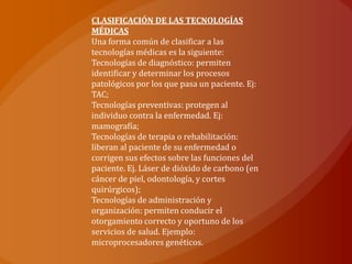 CLASIFICACIÓN DE LAS TECNOLOGÍAS
MÉDICAS
Una forma común de clasificar a las
tecnologías médicas es la siguiente:
Tecnologías de diagnóstico: permiten
identificar y determinar los procesos
patológicos por los que pasa un paciente. Ej:
TAC;
Tecnologías preventivas: protegen al
individuo contra la enfermedad. Ej:
mamografía;
Tecnologías de terapia o rehabilitación:
liberan al paciente de su enfermedad o
corrigen sus efectos sobre las funciones del
paciente. Ej. Láser de dióxido de carbono (en
cáncer de piel, odontología, y cortes
quirúrgicos);
Tecnologías de administración y
organización: permiten conducir el
otorgamiento correcto y oportuno de los
servicios de salud. Ejemplo:
microprocesadores genéticos.
 