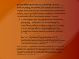 LA APLICACIÓN DE LOS MICROPROCESADORES A LA MEDICINA
El microprocesador, o micro, es un circuito electrónico que actúa como unidad central de
proceso de un ordenador, proporcionando el control de las operaciones de cálculo. Los
microprocesadores también se utilizan en otros sistemas informáticos avanzados, como
impresoras, automóviles y aviones; y para dispositivos médicos, etc. El microprocesador es
un tipo de circuito sumamente integrado. Los circuitos integrados (chips) son circuitos
electrónicos complejos integrados por componentes extremadamente pequeños formados en
una única pieza plana de poco espesor de un material semiconductor.
Los siguientes son ejemplos de como éstos han sido aplicados en la medicina:

       El "microprocesador de genes": realiza pruebas para saber cómo reaccionan las
       personas a los fármacos. Incluye el perfil genético de una persona para determinar
       cómo reaccionará y si se beneficiará o no de un determinado tratamiento
       farmacológico. Un microprocesador de genes es una especie de placa de vidrio del
       tamaño de la uña del dedo pulgar que contiene secuencias de ADN que se pueden
       usar para revisar miles de fragmentos individuales de ADN de ciertos genes. El uso
       de los chips para la mejor aplicación de fármacos podría mejorar su valor
       terapéutico y reducir los costos de atención de la salud. Se calcula que 25 millones
       de personas en todo el mundo se beneficiarán de la prueba previa al tratamiento
       farmacológico, en un futuro cercano.

       Un microprocesador implantado bajo la retina permite a los ciegos percibir de
       nuevo la luz y distinguir formas. El implante está constituido por un
       microprocesador del tamaño de la cabeza de una aguja que comprende 3.500
       fotopilas que convierten la luz en señales eléctricas enviadas al cerebro por el nervio
       óptico. Sin embargo, la duración y fiabilidad a largo plazo del método llamado
       'Artificial Silicon Retina' todavía se desconoce.

Según Papadopoulus, director del Sun (laboratorio de tecnología), la actual generación de
procesadores será sustituida por computadoras basadas en un chip único; en vez de un
microprocesador, un microsistema que contará con tres conexiones (para la memoria, para
la red y para otros microsistemas). Con el paso del tiempo, cada chip no sólo podrá
contener un sistema individual, sino varios sistemas que podrán funcionar de manera
independiente, en una “microrred”
 