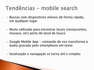    Buscas com dispositivos móveis de forma rápida,
    em qualquer lugar

   Muito utilizada para encontrar locais (restaurantes,
    museus, etc) perto do local de busca

   Google Mobile App - comando de voz transforma o
    áudio gravado pelo smartphone em texto

   localização e navegação se torna útil e simples
 