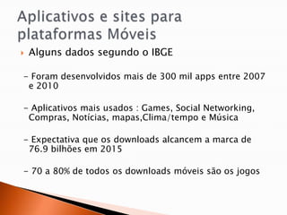   Alguns dados segundo o IBGE

- Foram desenvolvidos mais de 300 mil apps entre 2007
 e 2010

- Aplicativos mais usados : Games, Social Networking,
 Compras, Notícias, mapas,Clima/tempo e Música

- Expectativa que os downloads alcancem a marca de
 76.9 bilhões em 2015

- 70 a 80% de todos os downloads móveis são os jogos
 