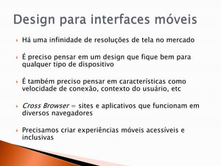    Há uma infinidade de resoluções de tela no mercado

   É preciso pensar em um design que fique bem para
    qualquer tipo de dispositivo

   É também preciso pensar em características como
    velocidade de conexão, contexto do usuário, etc

   Cross Browser = sites e aplicativos que funcionam em
    diversos navegadores

   Precisamos criar experiências móveis acessíveis e
    inclusivas
 