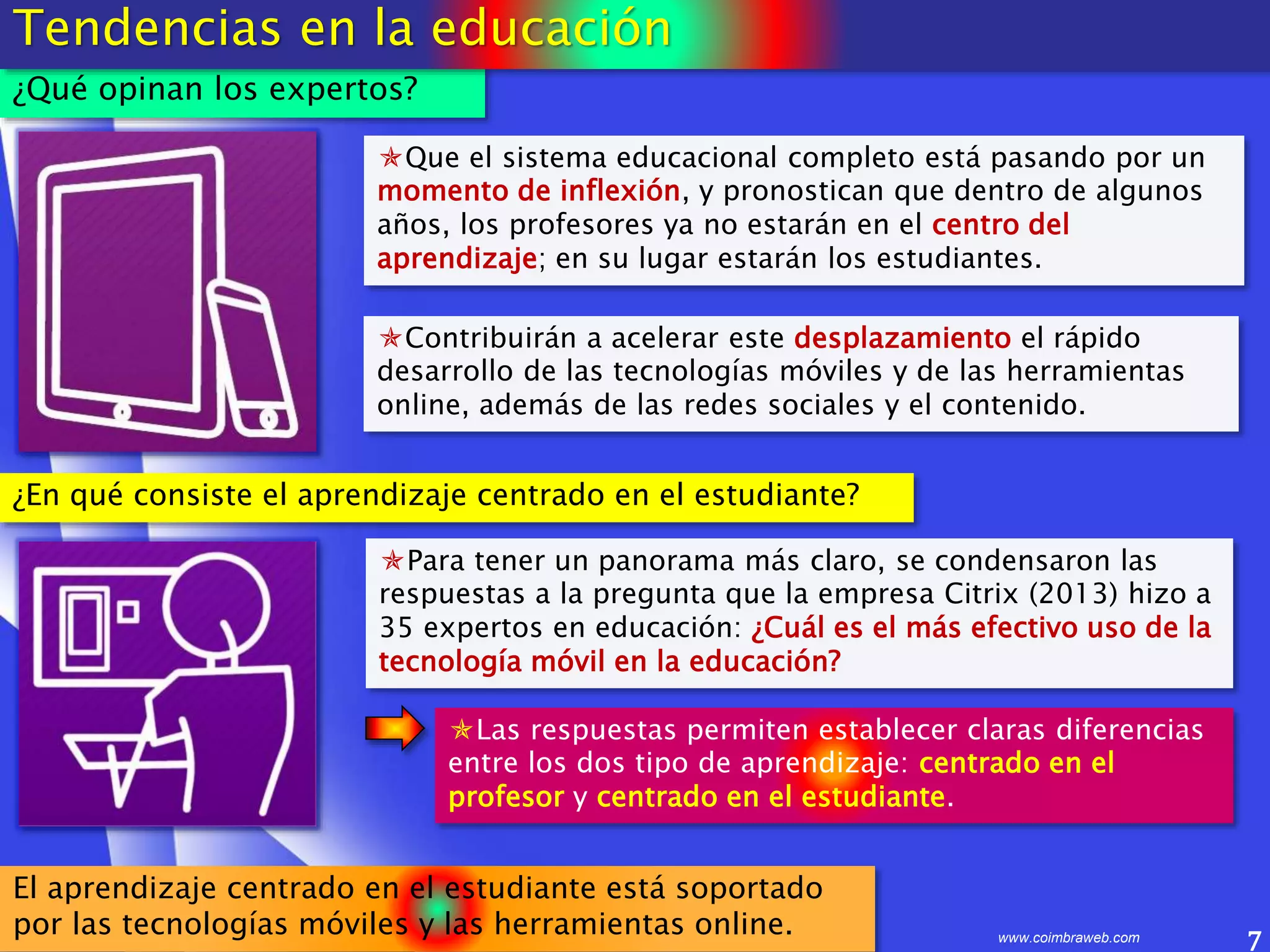 7www.coimbraweb.com
¿Qué opinan los expertos?
Tendencias en la educación
Que el sistema educacional completo está pasando por un
momento de inflexión, y pronostican que dentro de algunos
años, los profesores ya no estarán en el centro del
aprendizaje; en su lugar estarán los estudiantes.
Para tener un panorama más claro, se condensaron las
respuestas a la pregunta que la empresa Citrix (2013) hizo a
35 expertos en educación: ¿Cuál es el más efectivo uso de la
tecnología móvil en la educación?
Las respuestas permiten establecer claras diferencias
entre los dos tipo de aprendizaje: centrado en el
profesor y centrado en el estudiante.
Contribuirán a acelerar este desplazamiento el rápido
desarrollo de las tecnologías móviles y de las herramientas
online, además de las redes sociales y el contenido.
¿En qué consiste el aprendizaje centrado en el estudiante?
El aprendizaje centrado en el estudiante está soportado
por las tecnologías móviles y las herramientas online.
 