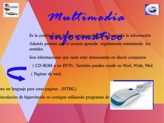 Elementos Multimedia Texto:  sin formatear, formateado, lineal e hipertexto.  Gráficos:  utilizados para representar esquemas, planos, dibujos lineales...  Imágenes:  son documentos formados por píxeles.  Pueden generarse por copia del entorno (escaneado, fotografía digital) y tienden a ser ficheros muy  voluminosos.  Animación:  presentación de un número de gráficos  por segundo que genera en el observador la sensación de movimiento.  Vídeo:  Presentación de un número de imágenes por segundo, que crean en el observador la sensación de movimiento. Pueden ser sintetizadas o captadas.  Sonido:  puede ser habla, música u otros sonidos.   