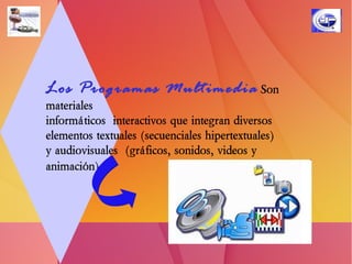 Los Programas Multimedia   Son  materiales  informáticos  interactivos que integran diversos  elementos textuales (secuenciales hipertextuales)  y audiovisuales  (gráficos, sonidos, videos y animación)   