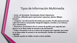 Tipos de Información Multimedia
1. Texto: sin formatear, formateado, lineal e hipertexto.
2. Gráficos: utilizados para representar esquemas, planos, dibujos
lineales...
3. Imágenes: son documentos formados por píxeles. Pueden generarse por
copia del entorno (escaneado, fotografía digital) y tienden a ser ficheros
muy voluminosos.
4. Animación: presentación de un número de gráficos por segundo que
genera en el observador la sensación de movimiento.
5. Vídeo: Presentación de un número de imágenes por segundo, que crean
en el observador la sensación de movimiento. Pueden ser sintetizadas o
captadas.
6. Sonido: puede ser habla, música u otros sonidos.
 