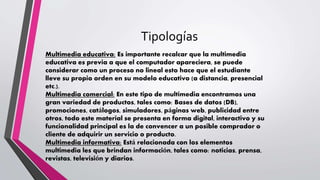 Tipologías
Multimedia educativa: Es importante recalcar que la multimedia
educativa es previa a que el computador apareciera, se puede
considerar como un proceso no lineal esto hace que el estudiante
lleve su propio orden en su modelo educativo (a distancia, presencial
etc.).
Multimedia comercial: En este tipo de multimedia encontramos una
gran variedad de productos, tales como: Bases de datos (DB),
promociones, catálogos, simuladores, páginas web, publicidad entre
otros, todo este material se presenta en forma digital, interactivo y su
funcionalidad principal es la de convencer a un posible comprador o
cliente de adquirir un servicio o producto.
Multimedia informativa: Está relacionada con los elementos
multimedia les que brindan información, tales como: noticias, prensa,
revistas, televisión y diarios.
 