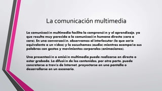 La comunicación multimedia
La comunicación multimedia facilita la comprensión y el aprendizaje, ya
que resulta muy parecida a la comunicación humana directa (cara a
cara). En una conversación, observamos al interlocutor (lo que sería
equivalente a un vídeo) y lo escuchamos (audio) mientras acompaña sus
palabras con gestos y movimientos corporales (animaciones).
Una presentación o emisión multimedia puede realizarse en directo o
estar grabada. La difusión de los contenidos, por otra parte, puede
concretarse a través de Internet, proyectarse en una pantalla o
desarrollarse en un escenario.
 