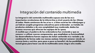Integración del contenido multimedia
La integración del contenido multimedia supuso una de las más
importantes revoluciones de la informática a nivel usuario de las últimas
décadas. Hasta comienzos de los años 90, si bien existían los videojuegos y
ya habían surgido programas educativos para ordenador, se trataba de
productos aislados y de una complejidad muy moderada, dados los
escasos recursos que ofrecían los equipos de la época.
A medida que el poderío de los ordenadores fue creciendo y que se
comenzó a utilizar nuevos componentes, que ampliaban su funcionalidad,
los desarrolladores fueron capaces de incluir contenido más variado y de
combinarlo de forma cada vez menos costosa. Internet comenzó siendo un
recurso lento y estático, pero poco a poco se benefició de las posibilidades
tecnológicas para hacer uso de la multimedia como ningún otro medio.
 