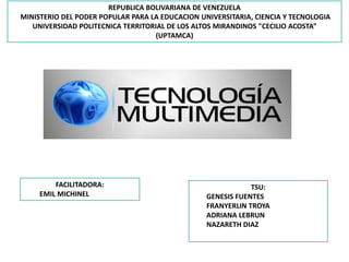 REPUBLICA BOLIVARIANA DE VENEZUELA
MINISTERIO DEL PODER POPULAR PARA LA EDUCACION UNIVERSITARIA, CIENCIA Y TECNOLOGIA
UNIVERSIDAD POLITECNICA TERRITORIAL DE LOS ALTOS MIRANDINOS "CECILIO ACOSTA”
(UPTAMCA)
TSU:
GENESIS FUENTES
FRANYERLIN TROYA
ADRIANA LEBRUN
NAZARETH DIAZ
FACILITADORA:
EMIL MICHINEL
 