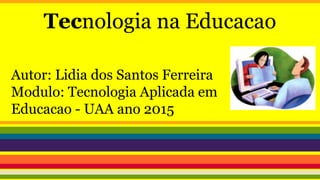 Tecnologia na Educacao
Autor: Lidia dos Santos Ferreira
Modulo: Tecnologia Aplicada em
Educacao - UAA ano 2015
 