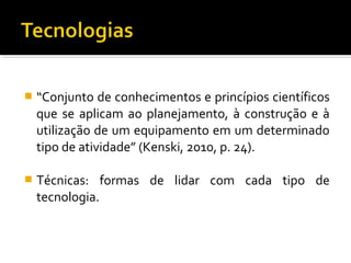  “Conjunto de conhecimentos e princípios científicos
que se aplicam ao planejamento, à construção e à
utilização de um equipamento em um determinado
tipo de atividade” (Kenski, 2010, p. 24).
 Técnicas: formas de lidar com cada tipo de
tecnologia.
 