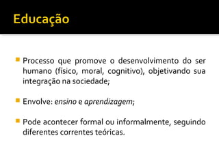  Processo que promove o desenvolvimento do ser
humano (físico, moral, cognitivo), objetivando sua
integração na sociedade;
 Envolve: ensino e aprendizagem;
 Pode acontecer formal ou informalmente, seguindo
diferentes correntes teóricas.
 