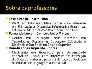  José Aires de Castro Filho
 Ph.D. em Educação Matemática, com interesse
em Educação a Distância, Informática Educativa,
Educação Matemática e Psicologia Cognitiva.
 Fernando Lincoln Carneiro Leão Mattos
 Doutor em Educação, com interesse em
Tecnologias Digitais na Educação, Educação a
Distância e Docência no Ensino Superior
 Renata Lopes Jaguaribe Pontes
 Mestranda em Educação pela Universidade
Federal do Ceará, com interesse em transição
didática de materiais para a EaD, uso da Web 2.0
na educaçãoe linguagem audiovisual.
 