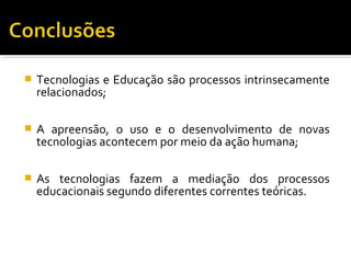  Tecnologias e Educação são processos intrinsecamente
relacionados;
 A apreensão, o uso e o desenvolvimento de novas
tecnologias acontecem por meio da ação humana;
 As tecnologias fazem a mediação dos processos
educacionais segundo diferentes correntes teóricas.
 