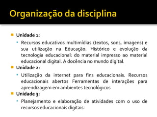  Unidade 1:
 Recursos educativos multimídias (textos, sons, imagens) e
sua utilização na Educação. Histórico e evolução da
tecnologia educacional: do material impresso ao material
educacional digital. A docência no mundo digital.
 Unidade 2:
 Utilização da internet para fins educacionais. Recursos
educacionais abertos Ferramentas de interações para
aprendizagem em ambientes tecnológicos
 Unidade 3:
 Planejamento e elaboração de atividades com o uso de
recursos educacionais digitais.
 