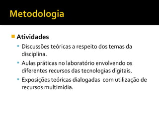  Atividades
 Discussões teóricas a respeito dos temas da
disciplina.
 Aulas práticas no laboratório envolvendo os
diferentes recursos das tecnologias digitais.
 Exposições teóricas dialogadas com utilização de
recursos multimídia.
 