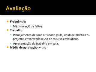  Frequência:
 Máximo 25% de faltas
 Trabalho:
 Planejamento de uma atividade (aula, unidade didática ou
projeto), envolvendo o uso de recursos midiáticos.
 Apresentação do trabalho em sala.
 Média de aprovação >= 7,0
 