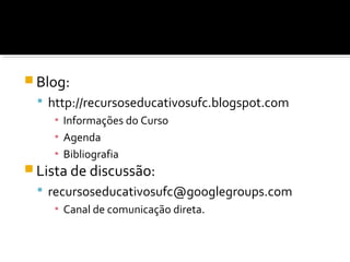  Blog:
 http://recursoseducativosufc.blogspot.com
▪ Informações do Curso
▪ Agenda
▪ Bibliografia
 Lista de discussão:
 recursoseducativosufc@googlegroups.com
▪ Canal de comunicação direta.
 