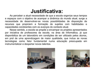 Justificativa:    Ao perceber a atual necessidade de que a escola organize seus tempos e espaços com o objetivo de acampar a dinâmica do mundo atual, surge a necessidade de desenvolver-se novas possibilidades de disposição de recursos que propiciem a formação de sujeitos com habilidades e capacidades condizentes com os avanços do contexto atual. Nesse sentido, a escola se propõe a encampar os projetos apresentados por iniciativa de professores da escola, na área de Informática, já que disponibiliza de um laboratório em condições de ser utilizado pelos alunos, em prol de uma aprendizagem de maior qualidade, que inclua as novas tecnologias como fator fundamental numa educação preocupada em instrumentalizar e despertar novos talentos. 
