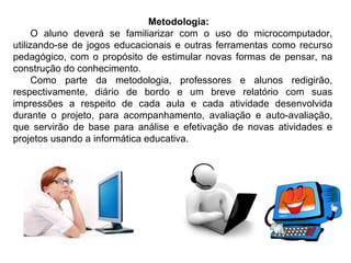 Metodologia:    O aluno deverá se familiarizar com o uso do microcomputador, utilizando-se de jogos educacionais e outras ferramentas como recurso pedagógico, com o propósito de estimular novas formas de pensar, na construção do conhecimento.  Como parte da metodologia, professores e alunos redigirão, respectivamente, diário de bordo e um breve relatório com suas impressões a respeito de cada aula e cada atividade desenvolvida durante o projeto, para acompanhamento, avaliação e auto-avaliação, que servirão de base para análise e efetivação de novas atividades e projetos usando a informática educativa. 