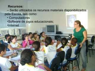   Recursos:    –  Serão utilizados os recursos materiais disponibilizados pela Escola, tais como: Computadores  Software de jogos educacionais; Internet  