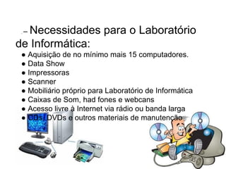 .  –  Necessidades para o Laboratório de Informática: ●  Aquisição de no mínimo mais 15 computadores. ●  Data Show ●  Impressoras  ●  Scanner ●  Mobiliário próprio para Laboratório de Informática ●  Caixas de Som, had fones e webcans ●  Acesso livre à Internet via rádio ou banda larga  ●  CDs, DVDs e outros materiais de manutenção   