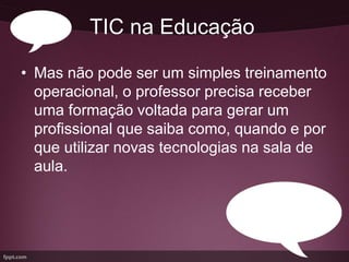 TIC na Educação

• Mas não pode ser um simples treinamento
  operacional, o professor precisa receber
  uma formação voltada para gerar um
  profissional que saiba como, quando e por
  que utilizar novas tecnologias na sala de
  aula.
 