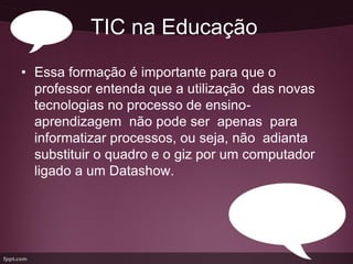 TIC na Educação
• Essa formação é importante para que o
  professor entenda que a utilização das novas
  tecnologias no processo de ensino-
  aprendizagem não pode ser apenas para
  informatizar processos, ou seja, não adianta
  substituir o quadro e o giz por um computador
  ligado a um Datashow.
 