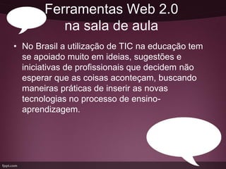 Ferramentas Web 2.0
          na sala de aula
• No Brasil a utilização de TIC na educação tem
  se apoiado muito em ideias, sugestões e
  iniciativas de profissionais que decidem não
  esperar que as coisas aconteçam, buscando
  maneiras práticas de inserir as novas
  tecnologias no processo de ensino-
  aprendizagem.
 