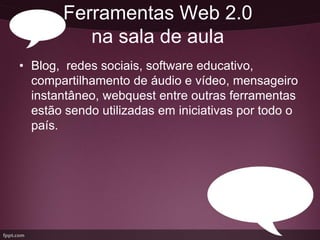 Ferramentas Web 2.0
          na sala de aula
• Blog, redes sociais, software educativo,
  compartilhamento de áudio e vídeo, mensageiro
  instantâneo, webquest entre outras ferramentas
  estão sendo utilizadas em iniciativas por todo o
  país.
 