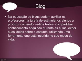 Blog
• Na educação os blogs podem auxiliar os
  professores na tarefa de estimular os alunos a
  produzir conteúdo, redigir textos, compartilhar
  conhecimento adquirido durante as aulas, expor
  suas ideias sobre o assunto, utilizando uma
  ferramenta que está inserida no seu modo de
  vida.
 