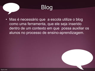 Blog
• Mas é necessário que a escola utilize o blog
  como uma ferramenta, que ele seja inserido
  dentro de um contexto em que possa auxiliar os
  alunos no processo de ensino-aprendizagem.
 